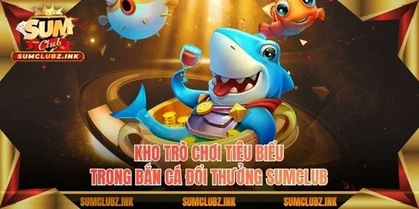 Kho trò chơi tiêu biểu trong bắn cá đổi thưởng Sumclub