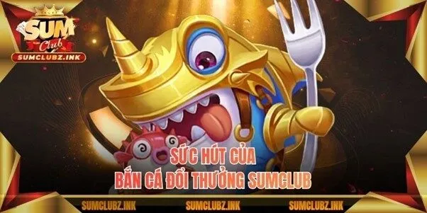 Sức hút của bắn cá đổi thưởng Sumclub